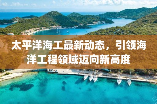 太平洋海工最新動(dòng)態(tài)，引領(lǐng)海洋工程領(lǐng)域邁向新高度