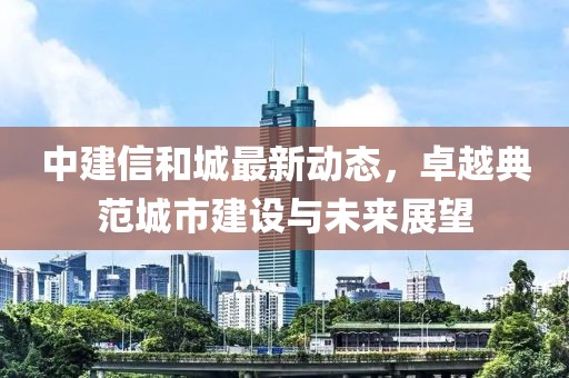 中建信和城最新動(dòng)態(tài)，卓越典范城市建設(shè)與未來(lái)展望