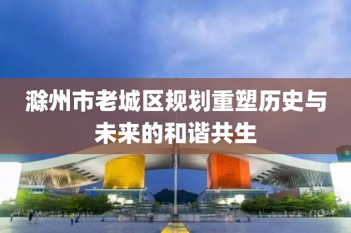 滁州市老城區(qū)規(guī)劃重塑歷史與未來的和諧共生