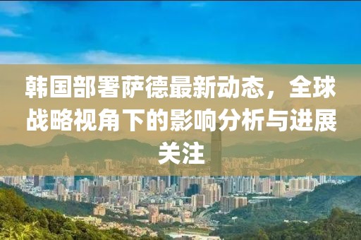 韓國(guó)部署薩德最新動(dòng)態(tài)，全球戰(zhàn)略視角下的影響分析與進(jìn)展關(guān)注