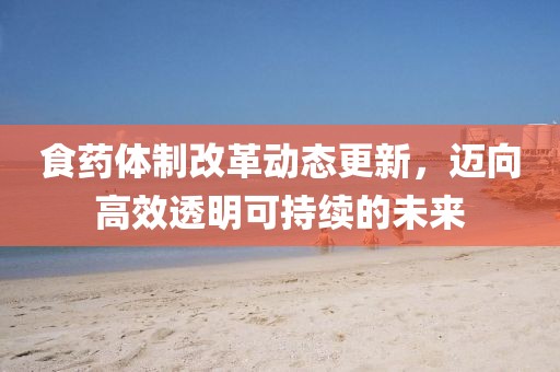 食藥體制改革動態(tài)更新，邁向高效透明可持續(xù)的未來