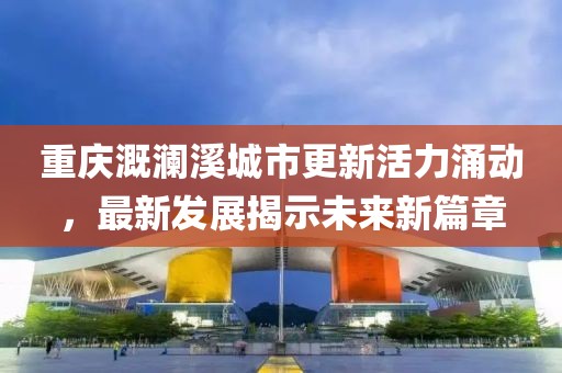 重慶溉瀾溪城市更新活力涌動(dòng)，最新發(fā)展揭示未來新篇章