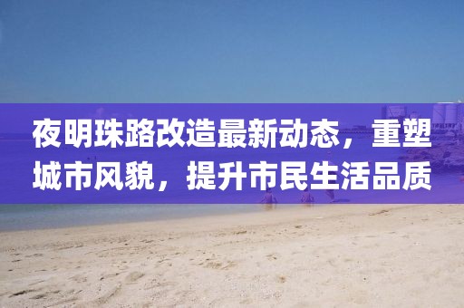 夜明珠路改造最新動(dòng)態(tài)，重塑城市風(fēng)貌，提升市民生活品質(zhì)