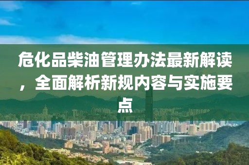 危化品柴油管理辦法最新解讀，全面解析新規(guī)內(nèi)容與實(shí)施要點(diǎn)