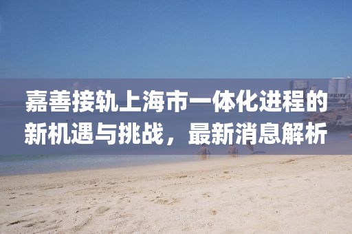嘉善接軌上海市一體化進(jìn)程的新機(jī)遇與挑戰(zhàn)，最新消息解析