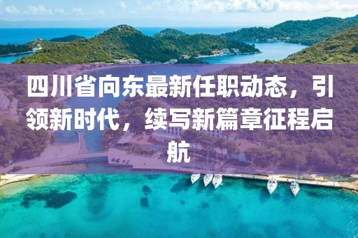 四川省向東最新任職動態(tài)，引領(lǐng)新時代，續(xù)寫新篇章征程啟航