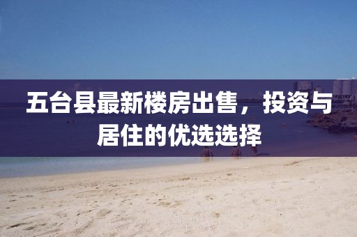 五臺縣最新樓房出售，投資與居住的優(yōu)選選擇
