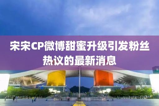 宋宋CP微博甜蜜升級(jí)引發(fā)粉絲熱議的最新消息