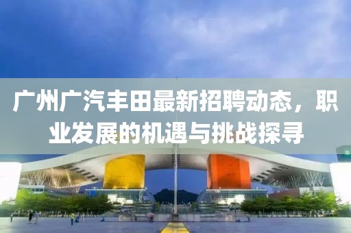 廣州廣汽豐田最新招聘動(dòng)態(tài)，職業(yè)發(fā)展的機(jī)遇與挑戰(zhàn)探尋