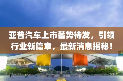 亞普汽車上市蓄勢待發(fā)，引領(lǐng)行業(yè)新篇章，最新消息揭秘！