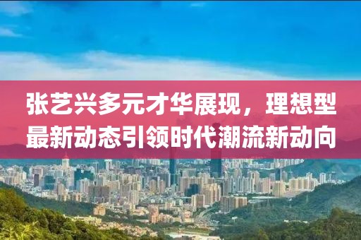 張藝興多元才華展現(xiàn)，理想型最新動態(tài)引領(lǐng)時(shí)代潮流新動向