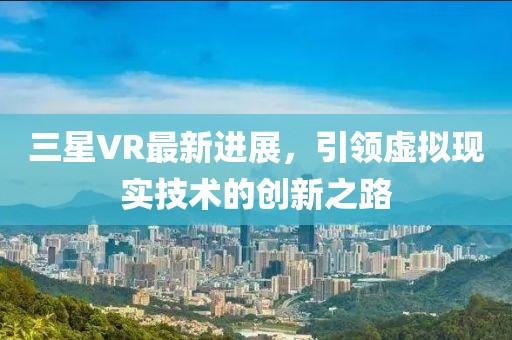 三星VR最新進(jìn)展，引領(lǐng)虛擬現(xiàn)實(shí)技術(shù)的創(chuàng)新之路