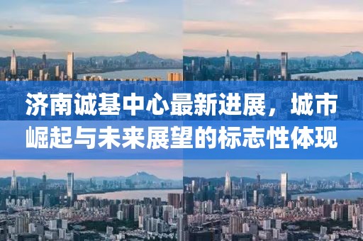 濟(jì)南誠基中心最新進(jìn)展，城市崛起與未來展望的標(biāo)志性體現(xiàn)