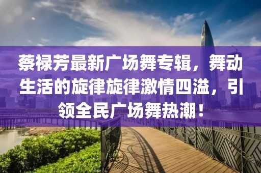 蔡祿芳最新廣場舞專輯，舞動生活的旋律旋律激情四溢，引領(lǐng)全民廣場舞熱潮！