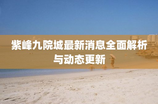 紫峰九院城最新消息全面解析與動(dòng)態(tài)更新