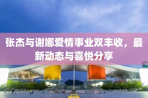 張杰與謝娜愛情事業(yè)雙豐收，最新動(dòng)態(tài)與喜悅分享