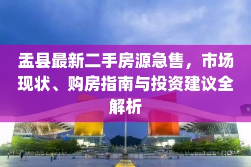盂縣最新二手房源急售，市場現(xiàn)狀、購房指南與投資建議全解析