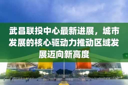 武昌聯(lián)投中心最新進展，城市發(fā)展的核心驅(qū)動力推動區(qū)域發(fā)展邁向新高度