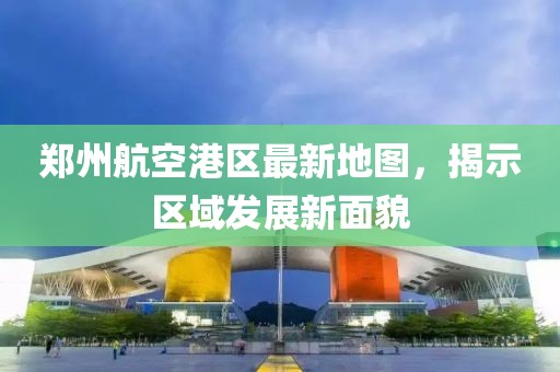 鄭州航空港區(qū)最新地圖，揭示區(qū)域發(fā)展新面貌