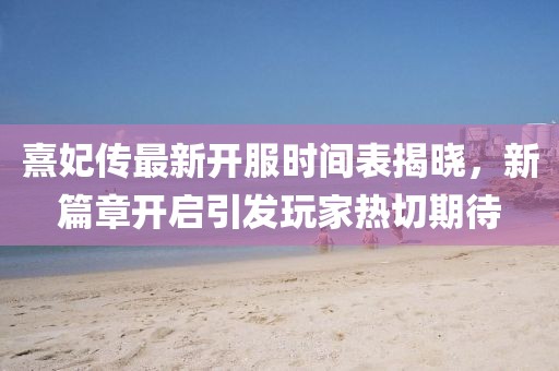 熹妃傳最新開(kāi)服時(shí)間表揭曉，新篇章開(kāi)啟引發(fā)玩家熱切期待