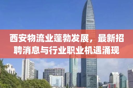 西安物流業(yè)蓬勃發(fā)展，最新招聘消息與行業(yè)職業(yè)機(jī)遇涌現(xiàn)