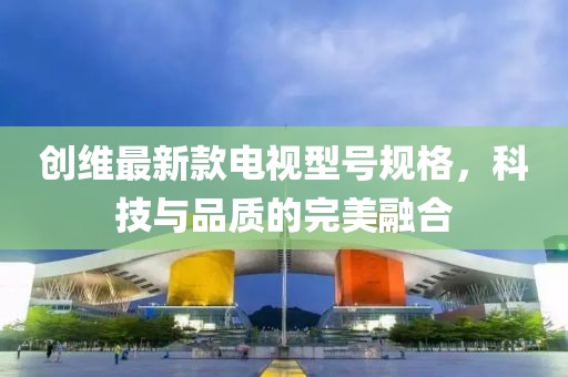 創(chuàng)維最新款電視型號規(guī)格，科技與品質(zhì)的完美融合