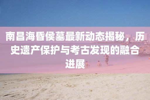 南昌?；韬钅棺钚聞討B(tài)揭秘，歷史遺產(chǎn)保護與考古發(fā)現(xiàn)的融合進展
