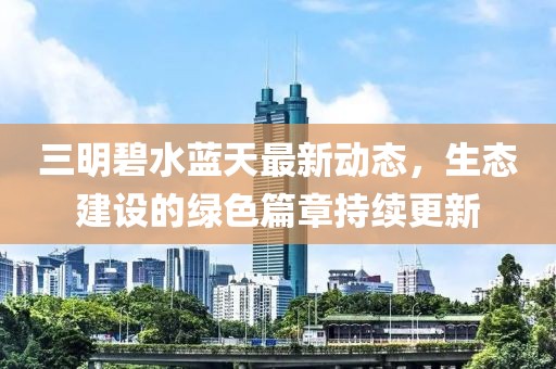 三明碧水藍天最新動態(tài)，生態(tài)建設(shè)的綠色篇章持續(xù)更新