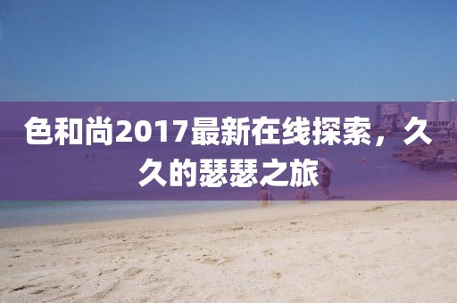 色和尚2017最新在線探索，久久的瑟瑟之旅