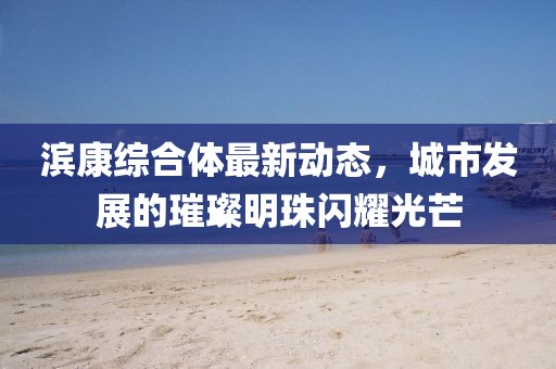 濱康綜合體最新動態(tài)，城市發(fā)展的璀璨明珠閃耀光芒