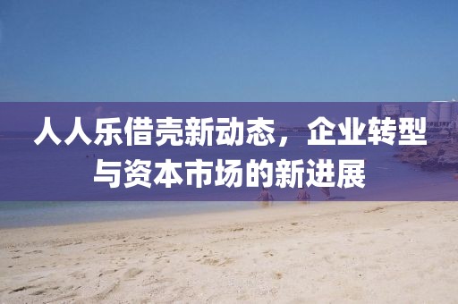 人人樂(lè)借殼新動(dòng)態(tài)，企業(yè)轉(zhuǎn)型與資本市場(chǎng)的新進(jìn)展