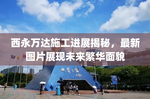 西永萬(wàn)達(dá)施工進(jìn)展揭秘，最新圖片展現(xiàn)未來(lái)繁華面貌