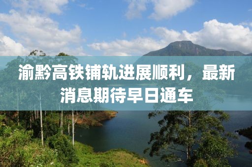渝黔高鐵鋪軌進(jìn)展順利，最新消息期待早日通車