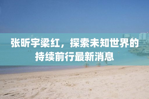 張昕宇梁紅，探索未知世界的持續(xù)前行最新消息