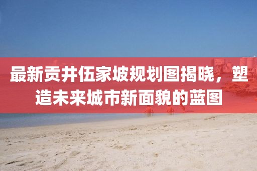 最新貢井伍家坡規(guī)劃圖揭曉，塑造未來(lái)城市新面貌的藍(lán)圖