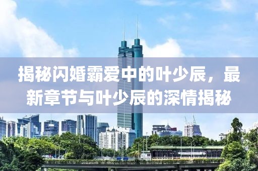 揭秘閃婚霸愛中的葉少辰，最新章節(jié)與葉少辰的深情揭秘
