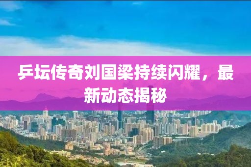 乒壇傳奇劉國梁持續(xù)閃耀，最新動態(tài)揭秘