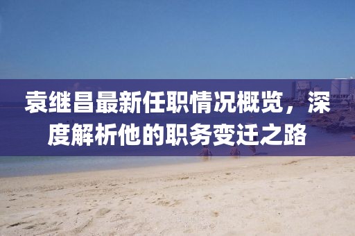 袁繼昌最新任職情況概覽，深度解析他的職務(wù)變遷之路