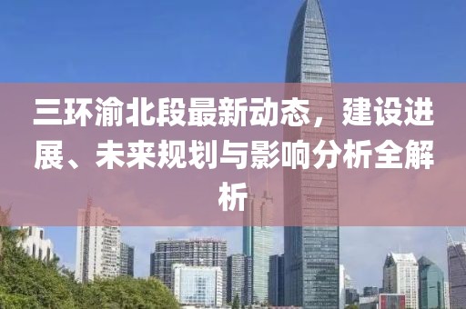 三環(huán)渝北段最新動(dòng)態(tài)，建設(shè)進(jìn)展、未來規(guī)劃與影響分析全解析