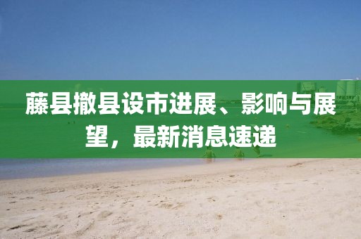 藤縣撤縣設(shè)市進(jìn)展、影響與展望，最新消息速遞