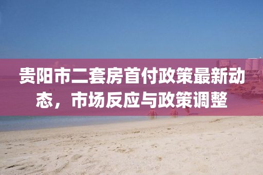 貴陽市二套房首付政策最新動(dòng)態(tài)，市場(chǎng)反應(yīng)與政策調(diào)整