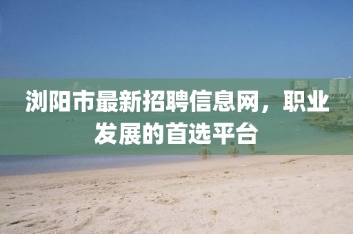 瀏陽(yáng)市最新招聘信息網(wǎng)，職業(yè)發(fā)展的首選平臺(tái)