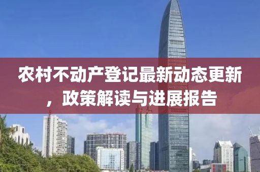 農(nóng)村不動產(chǎn)登記最新動態(tài)更新，政策解讀與進(jìn)展報告
