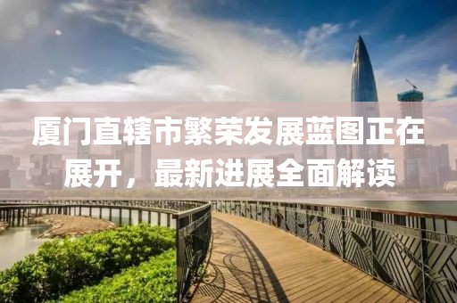 廈門直轄市繁榮發(fā)展藍圖正在展開，最新進展全面解讀