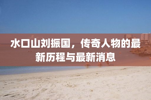 水口山劉振國，傳奇人物的最新歷程與最新消息