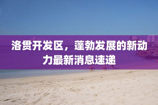 洛貫開(kāi)發(fā)區(qū)，蓬勃發(fā)展的新動(dòng)力最新消息速遞