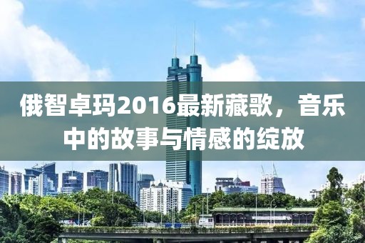 俄智卓瑪2016最新藏歌，音樂中的故事與情感的綻放