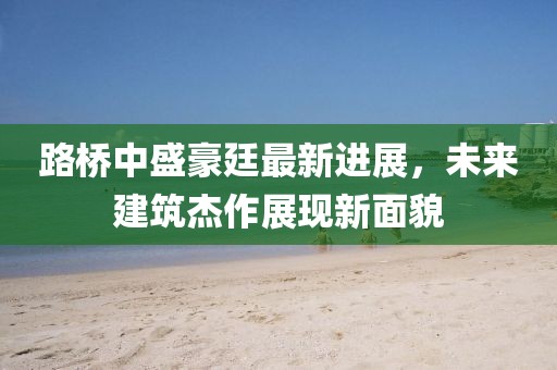 路橋中盛豪廷最新進(jìn)展，未來建筑杰作展現(xiàn)新面貌