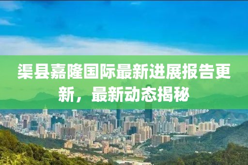 渠縣嘉隆國際最新進(jìn)展報(bào)告更新，最新動(dòng)態(tài)揭秘