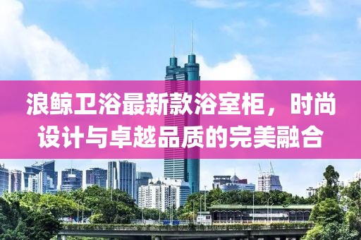 浪鯨衛(wèi)浴最新款浴室柜，時尚設計與卓越品質的完美融合